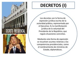 DECRETOS (I)
Los decretos son la forma de
expresión jurídica escrita de la
autoridad pública, representada por
el Ejecutivo. Es la manifestación
jurídica de la voluntad del
Presidente de la República, que
regula situaciones concretas.
Mediante esta forma de expresión
se resuelven asuntos relativos a las
competencias presidenciales, como
el nombramiento de ministros de
Estado, diplomáticos.
 