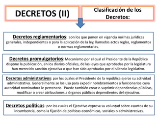 DECRETOS (II)
Clasificación de los
Decretos:
Decretos reglamentarios: son los que ponen en vigencia normas jurídicas
generales, independientes o para la aplicación de la ley, llamados actos reglas, reglamentos
o normas reglamentarias.
Decretos promulgatorios: Mecanismo por el cual el Presidente de la República
dispone la publicación, en los diarios oficiales, de las leyes que aprobadas por la legislatura
han merecido sanción ejecutiva o que han sido aprobadas por el silencio legislativo.
Decretos administrativos: por los cuales el Presidente de la república ejerce su actividad
administrativa. Generalmente se los usa para expedir nombramientos a funcionarios cuya
autoridad nominadora le pertenece. Puede también crear o suprimir dependencias públicas,
modificar o crear atribuciones a órganos públicos dependientes del ejecutivo.
Decretos políticos: por los cuales el Ejecutivo expresa su voluntad sobre asuntos de su
incumbencia, como la fijación de políticas económicas, sociales o administrativas.
 