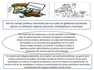 Son los cuerpos jurídicos normativos por los cuales los gobiernos seccionales
ejercen su atribución regional, provincial, metropolitana y municipal.
Por medio de las ordenanzas, a las que también se las llama
leyes de administración seccional, los órganos competentes
dictan normas jurídicas destinadas a la cabal administración de
las ciudades o circunscripciones geográficas en las cuales
ejercen poder limitado y se orienta a canalizar la eficaz y
oportuna acción administrativa en procura de la racional
prestación del servicio que les está atribuido.
En nuestro país desgraciadamente, no se ejerce una autonomía efectiva; ya que la ley e
incluso normativa secundaria restringen de buena manera el accionar de los entes
seccionales, no solo en el aspecto económico, sino en lo relativo a la planificación, al
servicio civil de los empleados e incluso al sometimiento de ciertas decisiones seccionales,
a resoluciones de órganos extraños a estos entes.
 