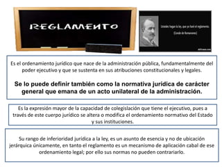 Es el ordenamiento jurídico que nace de la administración pública, fundamentalmente del
poder ejecutivo y que se sustenta en sus atribuciones constitucionales y legales.
Se lo puede definir también como la normativa jurídica de carácter
general que emana de un acto unilateral de la administración.
Es la expresión mayor de la capacidad de colegislación que tiene el ejecutivo, pues a
través de este cuerpo jurídico se altera o modifica el ordenamiento normativo del Estado
y sus instituciones.
Su rango de inferioridad jurídica a la ley, es un asunto de esencia y no de ubicación
jerárquica únicamente, en tanto el reglamento es un mecanismo de aplicación cabal de ese
ordenamiento legal; por ello sus normas no pueden contrariarlo.
 