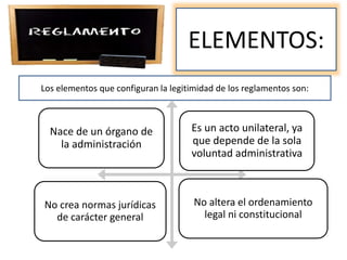 ELEMENTOS:
Los elementos que configuran la legitimidad de los reglamentos son:
Nace de un órgano de
la administración
Es un acto unilateral, ya
que depende de la sola
voluntad administrativa
No crea normas jurídicas
de carácter general
No altera el ordenamiento
legal ni constitucional
 