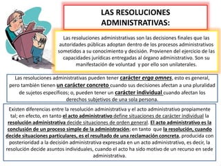 LAS RESOLUCIONES
ADMINISTRATIVAS:
Las resoluciones administrativas son las decisiones finales que las
autoridades públicas adoptan dentro de los procesos administrativos
sometidos a su conocimiento y decisión. Provienen del ejercicio de las
capacidades jurídicas entregadas al órgano administrativo. Son su
manifestación de voluntad y por ello son unilaterales.
Las resoluciones administrativas pueden tener carácter erga omnes, esto es general,
pero también tienen un carácter concreto cuando sus decisiones afectan a una pluralidad
de sujetos específicos; o, pueden tener un carácter individual cuando afectan los
derechos subjetivos de una sola persona.
Existen diferencias entre la resolución administrativa y el acto administrativo propiamente
tal; en efecto, en tanto el acto administrativo define situaciones de carácter individual la
resolución administrativa decide situaciones de orden general. El acto administrativo es la
conclusión de un proceso simple de la administración; en tanto que la resolución, cuando
decide situaciones particulares, es el resultado de una reclamación concreta, producida con
posterioridad a la decisión administrativa expresada en un acto administrativo, es decir, la
resolución decide asuntos individuales, cuando el acto ha sido motivo de un recurso en sede
administrativa.
 