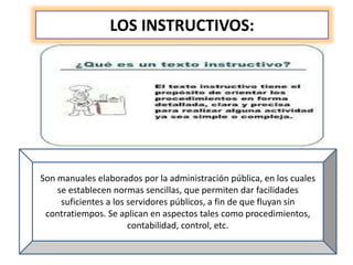 LOS INSTRUCTIVOS:
Son manuales elaborados por la administración pública, en los cuales
se establecen normas sencillas, que permiten dar facilidades
suficientes a los servidores públicos, a fin de que fluyan sin
contratiempos. Se aplican en aspectos tales como procedimientos,
contabilidad, control, etc.
 