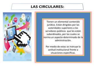 Tienen un elemental contenido
jurídico. Están dirigidos por las
autoridades superiores a los
servidores públicos que les están
subordinados, por los cuales se
norma un aspecto determinado de la
administración.
Por medio de estas se instruye la
actitud institucional frente a
situaciones específicas.
 