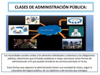 CLASES DE ADMINISTRACIÓN PÚBLICA:
Las necesidades sociales unidas a los derechos individuales o colectivos y las obligaciones
públicas, determinan que el Estado establezca o mejor, estructure varias formas de
administración a fin que puedan brindarse los servicios previstos en la ley.
Estas formas que adquiere la administración tienen una variedad de clases, según la
naturaleza del órgano público, de sus objetivos o del servicio que entregue.
 