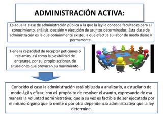 ADMINISTRACIÓN ACTIVA:
Es aquella clase de administración pública a la que la ley le concede facultades para el
conocimiento, análisis, decisión y ejecución de asuntos determinados. Esta clase de
administración es la que comúnmente existe, la que efectúa su labor de modo diario y
permanente.
Tiene la capacidad de receptar peticiones o
reclamos, así como la posibilidad de
enterarse, por su propio accionar, de
situaciones que provocan su movimiento.
Conocido el caso la administración está obligada a analizarlo, a estudiarlo de
modo ágil y eficaz, con el propósito de resolver el asunto, expresando de esa
manera la voluntad administrativa; que a su vez es factible de ser ejecutada por
el mismo órgano que lo emite o por otra dependencia administrativa que la ley
determine.
 
