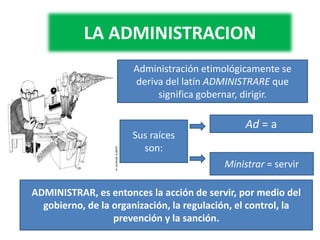 LA ADMINISTRACION
Administración etimológicamente se
deriva del latín ADMINISTRARE que
significa gobernar, dirigir.
Sus raíces
son:
Ad = a
Ministrar = servir
ADMINISTRAR, es entonces la acción de servir, por medio del
gobierno, de la organización, la regulación, el control, la
prevención y la sanción.
 