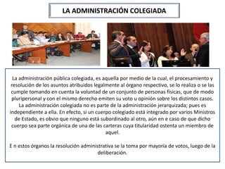 LA ADMINISTRACIÓN COLEGIADA
La administración pública colegiada, es aquella por medio de la cual, el procesamiento y
resolución de los asuntos atribuidos legalmente al órgano respectivo, se lo realiza o se las
cumple tomando en cuenta la voluntad de un conjunto de personas físicas, que de modo
pluripersonal y con el mismo derecho emiten su voto u opinión sobre los distintos casos.
La administración colegiada no es parte de la administración jerarquizada; pues es
independiente a ella. En efecto, si un cuerpo colegiado está integrado por varios Ministros
de Estado, es obvio que ninguno está subordinado al otro, aún en e caso de que dicho
cuerpo sea parte orgánica de una de las carteras cuya titularidad ostenta un miembro de
aquel.
E n estos órganos la resolución administrativa se la toma por mayoría de votos, luego de la
deliberación.
 