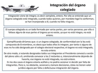 Integración del órgano
colegiado
Integración viene de íntegro; es decir completo, entero. Por ello se entiende que un
órgano colegiado está integrado, cuando todos quienes, por mandato legal lo conforman,
se han incorporado a él, cuando no falta ninguno.
El cuerpo colegiado es un todo formado por varias partes, por varias personas; por ello si
faltase alguna de esas partes el órgano ya no existe, ya que no está integro, no está
entero.
Ejemplificando diríamos que: si un órgano colegiado, de conformidad con la ley está
compuesto de 8 miembros, es obvio que todos ellos lo integran, por tanto si alguno de
esos no ha sido designado por el colegio electoral respectivo, el órgano no está integrado,
no esta entero.
De otro modo, si estando designados todos sus integrantes el Presidente convocó a sesión
del pleno sólo a 6, omitiendo convocar a los 2 restantes o, intencionalmente dejando de
hacerlo, ese órgano no está integrado, no está entero.
En los dos casos el órgano estaría acéfalo y no podría sesionar ni decidir por falta de
integrantes. Pero si, no obstante, sesionare y tomare decisiones, éstas no tienen valor
jurídico alguno por falta o defectuosa integración del órgano.
 