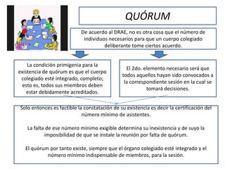 QUÓRUM
De acuerdo al DRAE, no es otra cosa que el número de
individuos necesarios para que un cuerpo colegiado
deliberante tome ciertos acuerdo.
La condición primigenia para la
existencia de quórum es que el cuerpo
colegiado esté integrado, completo;
esto es, todos sus miembros deben
estar debidamente acreditados.
El 2do. elemento necesario será que
todos aquellos hayan sido convocados a
la correspondiente sesión en la cual se
tomará decisiones.
Solo entonces es factible la constatación de su existencia es decir la certificación del
número mínimo de asistentes.
La falta de ese número mínimo exigible determina su inexistencia y de suyo la
imposibilidad de que se instale la reunión por falta de quórum.
El quórum por tanto existe, siempre que el órgano colegiado esté integrado y el
número mínimo indispensable de miembros, para la sesión.
 