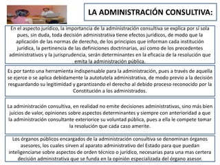 LA ADMINISTRACIÓN CONSULTIVA:
En el aspecto jurídico, la importancia de la administración consultiva se explica por sí sola
pues, sin duda, toda decisión administrativa tiene efectos jurídicos, de modo que la
aplicación de las normas de derecho, de los principios que informan cada institución
jurídica, la pertinencia de las definiciones doctrinarias, así como de los precedentes
administrativos y la jurisprudencia, serán determinantes en la eficacia de la resolución que
emita la administración pública.
Es por tanto una herramienta indispensable para la administración, pues a través de aquella
se ejerce o se aplica debidamente la autotutela administrativa, de modo previo a la decisión
resguardando su legitimidad y garantizando el derecho al debido proceso reconocido por la
Constitución a los administrados.
La administración consultiva, en realidad no emite decisiones administrativas, sino más bien
juicios de valor, opiniones sobre aspectos determinantes y siempre con anterioridad a que
la administración consultante exteriorice su voluntad pública, pues a ella le compete tomar
la resolución que cada caso amerite.
Los órganos públicos encargados de la administración consultiva se denominan órganos
asesores, los cuales sirven al aparato administrativo del Estado para que puedan
inteligenciarse sobre aspectos de orden técnico o jurídico, necesarias para una mas certera
decisión administrativa que se funda en la opinión especializada del órgano asesor.
 