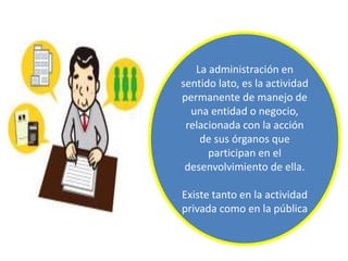 La administración en
sentido lato, es la actividad
permanente de manejo de
una entidad o negocio,
relacionada con la acción
de sus órganos que
participan en el
desenvolvimiento de ella.
Existe tanto en la actividad
privada como en la pública
 