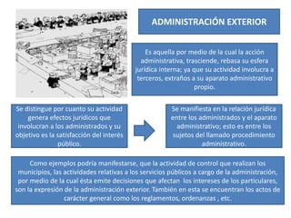 ADMINISTRACIÓN EXTERIOR
Es aquella por medio de la cual la acción
administrativa, trasciende, rebasa su esfera
jurídica interna; ya que su actividad involucra a
terceros, extraños a su aparato administrativo
propio.
Se distingue por cuanto su actividad
genera efectos jurídicos que
involucran a los administrados y su
objetivo es la satisfacción del interés
público.
Se manifiesta en la relación jurídica
entre los administrados y el aparato
administrativo; esto es entre los
sujetos del llamado procedimiento
administrativo.
Como ejemplos podría manifestarse, que la actividad de control que realizan los
municipios, las actividades relativas a los servicios públicos a cargo de la administración,
por medio de la cual ésta emite decisiones que afectan los intereses de los particulares,
son la expresión de la administración exterior. También en esta se encuentran los actos de
carácter general como los reglamentos, ordenanzas , etc.
 