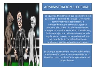 ADMINISTRACIÓN ELECTORAL
Es aquella administración que tiene por objeto
garantizar el derecho de sufragio. Ejerce actos
administrativos especializados, e
independientes para convocar, ejecutar
procesos electorales. Proclamar resultados,
entregar las acreditaciones a los triunfadores y,
finalmente ejerce actividades de control y de
regulación no solo del proceso electoral, sino
del cumplimiento de la habilitación de
candidatos, gastos electorales, entre otras.
Se dice que es parte de la función política de la
administración pública, aunque también se la
identifica como una función independiente del
propio Estado.
 