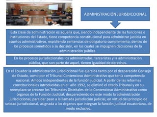 ADMINISTRACIÓN JURISDICCIONAL
Esta clase de administración es aquella que, siendo independiente de las funciones e
instituciones del Estado, tiene competencia constitucional para administrar justicia en
asuntos administrativos, expidiendo sentencias de obligatorio cumplimiento, dentro de
los procesos sometidos a su decisión, en los cuales se impugnan decisiones de la
administración pública.
En los procesos jurisdiccionales los administrados, terceristas y la administración
pública, que son parte de aquel, tienen igualdad de derechos.
En el Ecuador la administración jurisdiccional fue ejercida tanto por el desparecido Consejo
de Estado, como por el Tribunal Contencioso Administrativo que tenía competencia
nacional. Ambos independientes de la función judicial. A partir de las reformas
constitucionales introducidas en el año 1992, se eliminó el citado Tribunal y en su
reemplazo se crearon los Tribunales Distritales de lo Contencioso Administrativo como
órganos de la Función Judicial, despareciendo de este modo la administración
jurisdiccional, para dar paso a la llamada jurisdicción judicial, en virtud del principio de
unidad jurisdiccional, asignada a los órganos que integran la función judicial ecuatoriana, de
modo exclusivo.
 
