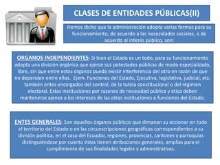 CLASES DE ENTIDADES PÚBLICAS(II)
Hemos dicho que la administración adopta varias formas para su
funcionamiento, de acuerdo a las necesidades sociales, o de
acuerdo al interés público, son:
ORGANOS INDEPENDIENTES: Si bien el Estado es un todo, para su funcionamiento
adopta una división orgánica que ejerce sus potestades públicas de modo especializado,
libre, sin que entre estos órganos pueda existir interferencia del otro en razón de que
no dependen entre ellos. Ejem. Funciones del Estado, Ejecutiva, legislativa, judicial, etc.
también entes encargados del control, de la tutela constitucional o del régimen
electoral. Estas instituciones por razones de necesidad pública y ética deben
mantenerse ajenos a los intereses de las otras instituciones o funciones del Estado.
ENTES GENERALES: Son aquellos órganos públicos que dimanan su accionar en todo
el territorio del Estado o en las circunscripciones geográficas correspondientes a su
división política, en el caso del Ecuador, regiones, provincias, cantones y parroquias
distinguiéndose por cuanto éstas tienen atribuciones generales, amplias para el
cumplimiento de sus finalidades legales y administrativas.
 