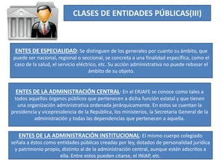 CLASES DE ENTIDADES PÚBLICAS(III)
ENTES DE ESPECIALIDAD: Se distinguen de los generales por cuanto su ámbito, que
puede ser nacional, regional o seccional, se concreta a una finalidad específica, como el
caso de la salud, el servicio eléctrico, etc. Su acción administrativa no puede rebasar el
ámbito de su objeto.
ENTES DE LA ADMINISTRACIÓN CENTRAL: En el ERJAFE se conoce como tales a
todos aquellos órganos públicos que pertenecen a dicha función estatal y que tienen
una organización administrativa ordenada jerárquicamente. En estos se cuentan la
presidencia y vicepresidencia de la República, los ministerios, la Secretaria General de la
administración y todas las dependencias que pertenecen a aquella.
ENTES DE LA ADMINISTRACIÓN INSTITUCIONAL: El mismo cuerpo colegiado
señala a éstos como entidades públicas creadas por ley, dotados de personalidad jurídica
y patrimonio propio, distinto al de la administración central, aunque estén adscritos a
ella. Entre estos pueden citarse, el INIAP, etc.
 