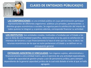 CLASES DE ENTIDADES PÚBLICAS(IV)
LAS CORPORACIONES: es una entidad pública en cuya administración participan
representantes de diferentes organismos públicos y/o privados, pertenecientes a
distintos grupos económicos o sociales. Se organiza para la satisfacción del interés de
todos quienes la integran y, a quienes además, corresponde financiar su actividad.
LOS INSTITUTOS: Son entidades creadas, instituidas o fundadas por el Estado a las
que se dota de una finalidad específica, determinada en la ley, para la satisfacción de
intereses de terceros y cuyo financiamiento lo hace el ente que las crea; es decir, los
recursos económicos de los que se nutre pertenecen al Estado y se definen en su
presupuesto general.
ENTIDADES ADSCRITAS O VINCULADAS: Son órganos sujetos, administrativa y
financieramente a otra entidad matriz, para el ejercicio de una actividad especializada.
Gozan de capacidad de gestión propia y aún de personería jurídica, pero siempre
dependiente de la general capacidad jurídica de la cual está dotado el ente al que se halla
agregado.
 