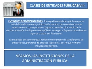 CLASES DE ENTIDADES PÚBLICAS(VII)
ENTIDADES DESCONCENTRADAS: Son aquellas entidades públicas que en
virtud del ordenamiento jurídico están dotadas de competencias que
anteriormente correspondían a órganos centrales. Por medio de la
desconcentración los órganos monopólicos, entregan a órganos subordinados
algunas o todas sus facultades.
La entidades desconcentradas reciben internamente la transferencia de
atribuciones, por parte de órganos superiores, por lo que no tiene
individualidad propia.
VEAMOS LAS INSTITUCIONES DE LA
ADMINISTRACIÓN PÚBLICA:
 