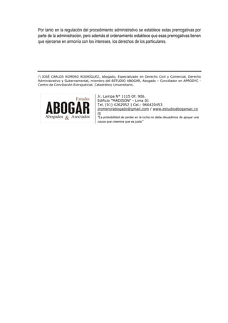 Por tanto en la regulación del procedimiento administrativo se establece estas prerrogativas por
parte de la administración, pero además el ordenamiento establece que esas prerrogativas tienen
que ejercerse en armonía con los intereses, los derechos de los particulares.
(*) JOSÉ CARLOS ROMERO RODRÍGUEZ, Abogado, Especializado en Derecho Civil y Comercial, Derecho
Administrativo y Gubernamental, miembro del ESTUDIO ABOGAR, Abogado – Conciliador en APRODYC -
Centro de Conciliación Extrajudicial, Catedrático Universitario.
Jr. Lampa N° 1115 Of. 906.
Edificio "MADISON" - Lima 01
Tel. (01) 4262952 | Cel.: 966420453
jromerorabogado@gmail.com / www.estudioabogarsac.co
m
"La probabilidad de perder en la lucha no debe disuadirnos de apoyar una
causa que creemos que es justa"
 