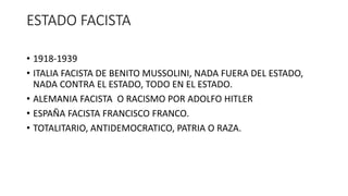 ESTADO FACISTA
• 1918-1939
• ITALIA FACISTA DE BENITO MUSSOLINI, NADA FUERA DEL ESTADO,
NADA CONTRA EL ESTADO, TODO EN EL ESTADO.
• ALEMANIA FACISTA O RACISMO POR ADOLFO HITLER
• ESPAÑA FACISTA FRANCISCO FRANCO.
• TOTALITARIO, ANTIDEMOCRATICO, PATRIA O RAZA.
 