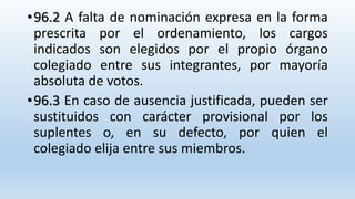 •96.2 A falta de nominación expresa en la forma
prescrita por el ordenamiento, los cargos
indicados son elegidos por el propio órgano
colegiado entre sus integrantes, por mayoría
absoluta de votos.
•96.3 En caso de ausencia justificada, pueden ser
sustituidos con carácter provisional por los
suplentes o, en su defecto, por quien el
colegiado elija entre sus miembros.
 
