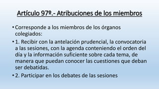 Artículo 97º.- Atribuciones de los miembros
• Corresponde a los miembros de los órganos
colegiados:
• 1. Recibir con la antelación prudencial, la convocatoria
a las sesiones, con la agenda conteniendo el orden del
día y la información suficiente sobre cada tema, de
manera que puedan conocer las cuestiones que deban
ser debatidas.
• 2. Participar en los debates de las sesiones
 