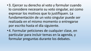 •3. Ejercer su derecho al voto y formular cuando
lo considere necesario su voto singular, así como
expresar los motivos que lo justifiquen. La
fundamentación de un voto singular puede ser
realizada en el mismo momento o entregarse
por escrito hasta el día siguiente.
•4. Formular peticiones de cualquier clase, en
particular para incluir temas en la agenda, y
formular preguntas durante los debates.
 