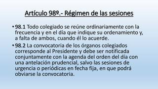 Artículo 98º.- Régimen de las sesiones
• 98.1 Todo colegiado se reúne ordinariamente con la
frecuencia y en el día que indique su ordenamiento y,
a falta de ambos, cuando él lo acuerde.
• 98.2 La convocatoria de los órganos colegiados
corresponde al Presidente y debe ser notificada
conjuntamente con la agenda del orden del día con
una antelación prudencial, salvo las sesiones de
urgencia o periódicas en fecha fija, en que podrá
obviarse la convocatoria.
 