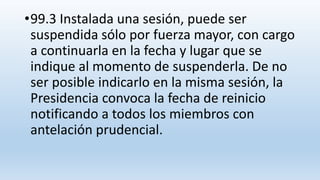 •99.3 Instalada una sesión, puede ser
suspendida sólo por fuerza mayor, con cargo
a continuarla en la fecha y lugar que se
indique al momento de suspenderla. De no
ser posible indicarlo en la misma sesión, la
Presidencia convoca la fecha de reinicio
notificando a todos los miembros con
antelación prudencial.
 
