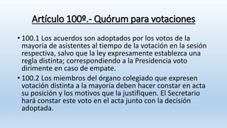 Artículo 100º.- Quórum para votaciones
• 100.1 Los acuerdos son adoptados por los votos de la
mayoría de asistentes al tiempo de la votación en la sesión
respectiva, salvo que la ley expresamente establezca una
regla distinta; correspondiendo a la Presidencia voto
dirimente en caso de empate.
• 100.2 Los miembros del órgano colegiado que expresen
votación distinta a la mayoría deben hacer constar en acta
su posición y los motivos que la justifiquen. El Secretario
hará constar este voto en el acta junto con la decisión
adoptada.
 