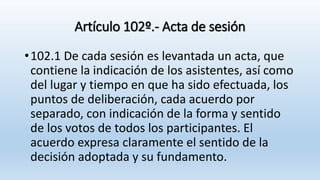 Artículo 102º.- Acta de sesión
•102.1 De cada sesión es levantada un acta, que
contiene la indicación de los asistentes, así como
del lugar y tiempo en que ha sido efectuada, los
puntos de deliberación, cada acuerdo por
separado, con indicación de la forma y sentido
de los votos de todos los participantes. El
acuerdo expresa claramente el sentido de la
decisión adoptada y su fundamento.
 
