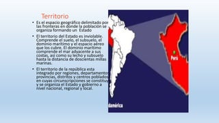 Territorio
• Es el espacio geográfico delimitado por
las fronteras en donde la población se
organiza formando un Estado
• El territorio del Estado es inviolable.
Comprende el suelo, el subsuelo, el
dominio marítimo y el espacio aéreo
que los cubre. El dominio marítimo
comprende el mar adyacente a sus
costas, así como su lecho y subsuelo
hasta la distancia de doscientas millas
marinas.
• El territorio de la república esta
integrado por regiones, departamentos,
provincias, distritos y centros poblados
en cuyas circunscripciones se constituye
y se organiza el Estado y gobierno a
nivel nacional, regional y local.
 