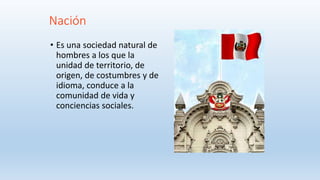 Nación
• Es una sociedad natural de
hombres a los que la
unidad de territorio, de
origen, de costumbres y de
idioma, conduce a la
comunidad de vida y
conciencias sociales.
 
