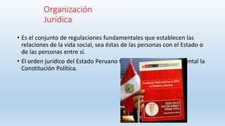 Organización
Jurídica
• Es el conjunto de regulaciones fundamentales que establecen las
relaciones de la vida social, sea éstas de las personas con el Estado o
de las personas entre sí.
• El orden jurídico del Estado Peruano tiene como base fundamental la
Constitución Política.
 