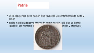 Patria
• Es la conciencia de la nación que favorece un sentimiento de culto y
amor.
• Tierra natal o adoptiva ordenada como nación, a la que se siente
ligado el ser humano por vínculos jurídicos, históricos y afectivos.
 