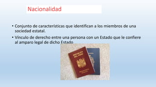 Nacionalidad
• Conjunto de características que identifican a los miembros de una
sociedad estatal.
• Vínculo de derecho entre una persona con un Estado que le confiere
al amparo legal de dicho Estado
 