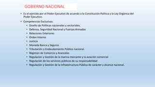GOBIERNO NACIONAL
• Es el ejercido por el Poder Ejecutivo de acuerdo a la Constitución Política y la Ley Orgánica del
Poder Ejecutivo.
• Competencias Exclusivas:
• Diseño de Políticas nacionales y sectoriales.
• Defensa, Seguridad Nacional y Fuerzas Armadas
• Relaciones Exteriores
• Orden Interno
• Justicia
• Moneda Banca y Seguros
• Tributación y Endeudamiento Público nacional.
• Régimen de Comercio y Aranceles
• Regulación y Gestión de la marina mercante y la aviación comercial
• Regulación de los servicios públicos de su responsabilidad
• Regulación y Gestión de la Infraestructura Pública de carácter y alcance nacional.
 