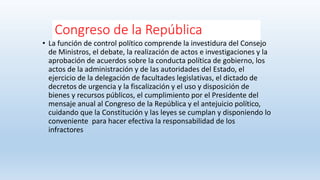 Congreso de la República
• La función de control político comprende la investidura del Consejo
de Ministros, el debate, la realización de actos e investigaciones y la
aprobación de acuerdos sobre la conducta política de gobierno, los
actos de la administración y de las autoridades del Estado, el
ejercicio de la delegación de facultades legislativas, el dictado de
decretos de urgencia y la fiscalización y el uso y disposición de
bienes y recursos públicos, el cumplimiento por el Presidente del
mensaje anual al Congreso de la República y el antejuicio político,
cuidando que la Constitución y las leyes se cumplan y disponiendo lo
conveniente para hacer efectiva la responsabilidad de los
infractores
 