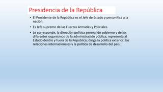 Presidencia de la República
• El Presidente de la República es el Jefe de Estado y personifica a la
nación.
• Es Jefe supremo de las Fuerzas Armadas y Policiales.
• Le corresponde, la dirección política general de gobierno y de los
diferentes organismos de la administración pública; representa al
Estado dentro y fuera de la República; dirige la política exterior; las
relaciones internacionales y la política de desarrollo del país.
 