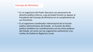 Consejo de Ministros
• Es un organismo del Poder Ejecutivo con personería de
derecho público interno, cuya principal función es apoyar al
Presidente del Consejo de Ministros en el cumplimiento de
sus funciones.
• Es el organismo coordinador intersectorial de la función
política administrativa del Estado; en función de dicha
política establece las coordinaciones con los otros poderes
del Estado, así como con los organismos autónomos y los
niveles de Gobierno Regional y Local.
 