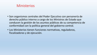 Ministerios
• Son organismos centrales del Poder Ejecutivo con personería de
derecho público interno a cargo de los Ministros de Estado que
conducen la gestión de los asuntos públicos de su competencia de
conformidad con la política general del gobierno central.
• Los Ministerios tienen funciones normativas, reguladoras,
fiscalizadoras y de ejecución.
 