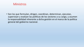Ministros
• Son los que formulan, dirigen, coordinan, determinan, ejecutan,
supervisan y evalúan las políticas de los sectores a su cargo, y asumen
la responsabilidad inherente a dicha gestión en el marco de la política
general del gobierno nacional.
 