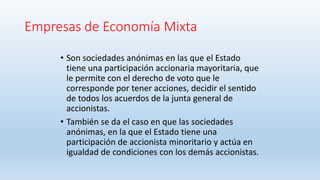 Empresas de Economía Mixta
• Son sociedades anónimas en las que el Estado
tiene una participación accionaria mayoritaria, que
le permite con el derecho de voto que le
corresponde por tener acciones, decidir el sentido
de todos los acuerdos de la junta general de
accionistas.
• También se da el caso en que las sociedades
anónimas, en la que el Estado tiene una
participación de accionista minoritario y actúa en
igualdad de condiciones con los demás accionistas.
 