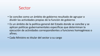 Sector
• Se concibe como un ámbito de gobierno resultado de agrupar o
dividir las actividades propias de la función de gobierno
• Es un ámbito de la política general del Estado donde se concibe y se
aplican políticas gubernamentales específicas que determinan la
ejecución de actividades correspondientes a funciones homogéneas o
afines.
• Cada Ministro es titular del sector a su cargo
 