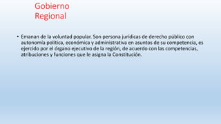 Gobierno
Regional
• Emanan de la voluntad popular. Son persona jurídicas de derecho público con
autonomía política, económica y administrativa en asuntos de su competencia, es
ejercido por el órgano ejecutivo de la región, de acuerdo con las competencias,
atribuciones y funciones que le asigna la Constitución.
 
