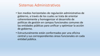 Sistemas Administrativos
• Son medios horizontales de regulación administrativa de
gobierno, a través de los cuales se trata de orientar
coherentemente y homogenizar el desarrollo de
políticas de gestión en campos funcionales comunes de
las entidades públicas para unificar y optimizar la acción
de gobierno.
• Estructuralmente están conformados por una oficina
central y sus correspondientes áreas funcionales en cada
entidad pública.
 