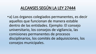 ALCANSES SEGÚN LA LEY 27444
•a) Los órganos colegiados permanentes, es decir
aquellos que funcionan de manera estable
dentro de las entidades. Ejemplo: El consejo
universitario, los consejos de vigilancia, las
comisiones permanentes de procesos
disciplinarios, los comités de adquisiciones, los
consejos municipales.
 
