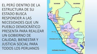 EL PERÚ DENTRO DE LA
ESTRUCTURA DE SU
ESTADO BUSCA
RESPONDER A LAS
NECESIDADES QUE UN
PUEBLO DEMOCRÁTICO
PRESENTA PARA REALIZAR
UN GOBIERNO DE
CALIDAD, BIENESTAR Y
JUSTICIA SOCIAL PARA
TODOS LOS PERUANOS
 