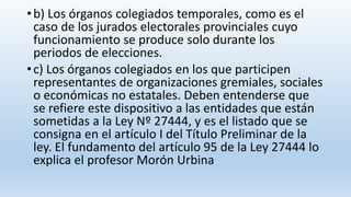 •b) Los órganos colegiados temporales, como es el
caso de los jurados electorales provinciales cuyo
funcionamiento se produce solo durante los
periodos de elecciones.
•c) Los órganos colegiados en los que participen
representantes de organizaciones gremiales, sociales
o económicas no estatales. Deben entenderse que
se refiere este dispositivo a las entidades que están
sometidas a la Ley Nº 27444, y es el listado que se
consigna en el artículo I del Título Preliminar de la
ley. El fundamento del artículo 95 de la Ley 27444 lo
explica el profesor Morón Urbina
 